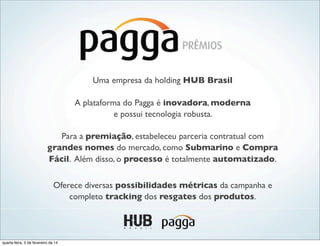Uma empresa da holding HUB Brasil
A plataforma do Pagga é inovadora, moderna
e possui tecnologia robusta.
Para a premiação, estabeleceu parceria contratual com
grandes nomes do mercado, como Submarino e Compra
Fácil. Além disso, o processo é totalmente automatizado.
Oferece diversas possibilidades métricas da campanha e
completo tracking dos resgates dos produtos.
quarta-feira, 5 de fevereiro de 14
 