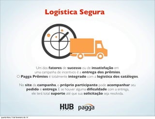 Um dos fatores de sucesso ou de insatisfação em
uma campanha de incentivos é a entrega dos prêmios.
O Pagga Prêmios é totalmente integrado com a logistica dos catálogos.
No site da campanha, o próprio participante pode acompanhar seu
pedido e entrega. E se houver alguma diﬁculdade com a entrega,
ele terá total suporte até que sua solicitação seja resolvida.
Logística Segura
quarta-feira, 5 de fevereiro de 14
 