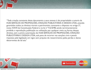 “Toda criação constante deste documento e seus anexos é de propriedade e autoria da
HUB SERVIÇOS DE PROMOÇÕES, CRIAÇÃO PUBLICITÁRIA E DESIGN LTDA, estando
garantidos todos os direitos morais e patrimoniais, consoante o disposto no artigo 5º,
inciso XXVII da Constituição Federal e na lei nº 9.610/98, sendo terminantemente
proibida a reprodução, publicação ou utilização, por qualquer meio ou forma, desses
direitos, sem a prévia autorização de HUB SERVIÇOS DE PROMOÇÕES, CRIAÇÃO
PUBLICITÁRIA E DESIGN LTDA, sob pena de incorrer nas sanções civis e penais
impostas pela legislação em vigor, sem prejuízo do ressarcimento pelas perdas e danos
decorrentes de tal ato.”
quarta-feira, 5 de fevereiro de 14
 