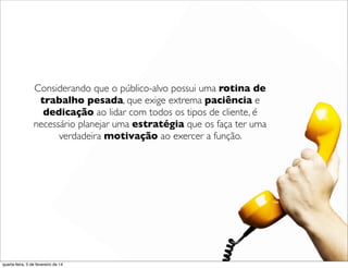 Considerando que o público-alvo possui uma rotina de
trabalho pesada, que exige extrema paciência e
dedicação ao lidar com todos os tipos de cliente, é
necessário planejar uma estratégia que os faça ter uma
verdadeira motivação ao exercer a função.
quarta-feira, 5 de fevereiro de 14
 