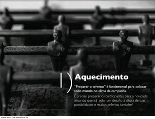 Aquecimento
“Preparar o terreno” é fundamental para colocar
todo mundo no clima da campanha.
É preciso preparar os participantes para a novidade,
avisando que irá rolar um desaﬁo à altura de suas
possibilidades e muitos prêmios também!
1)
quarta-feira, 5 de fevereiro de 14
 