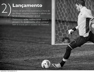 Lançamento
Preparamos ações motivacionais desde o
primeiro dia da campanha, aﬁnal, começar
bem é crucial para o sucesso do incentivo.
Depois de gerarmos expectativa, é hora de
dar fôlego à equipe e mostrar o talento que
faz da empresa uma líder global!
Lançamento
Depois de gerarmos expectativa, é hora de
dar fôlego à equipe e mostrar o talento que
faz da empresa uma líder global!
2)
quarta-feira, 5 de fevereiro de 14
 