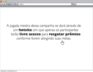 A jogada mestra dessa campanha se dará através de
um hotsite, em que apenas os participantes
terão livre acesso para resgatar prêmios
conforme forem atingindo suas metas.
quarta-feira, 5 de fevereiro de 14
 