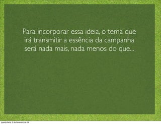 Para incorporar essa ideia, o tema que
irá transmitir a essência da campanha
será nada mais, nada menos do que...
quarta-feira, 5 de fevereiro de 14
 