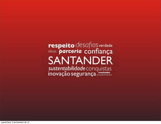 SANTANDER
parceria
resultados
parceriaparceria conﬁançaparceria
respeito
SANTANDER
sustentabilidade
parceriaparceria conﬁançaconﬁançaparceria
respeitorespeito
conﬁançaconﬁança
desaﬁos
parceriaparceriaparceria
respeitorespeito
ideias
sustentabilidade
segurançasegurançaenvolvimento
sustentabilidadesustentabilidade
segurançainovação
SANTANDER
resultados
SANTANDER
sustentabilidadesustentabilidade resultados
sustentabilidade
segurança resultadosresultados
segurança
conquistas
conﬁançaconﬁança
desaﬁosdesaﬁos
conﬁança
desaﬁos
conﬁança
verdade
quarta-feira, 5 de fevereiro de 14
 