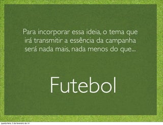 Para incorporar essa ideia, o tema que
irá transmitir a essência da campanha
será nada mais, nada menos do que...
Futebol
quarta-feira, 5 de fevereiro de 14
 