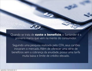 Quando se trata de custo x benefício, o Santander é a
primeira marca que vem na mente do consumidor.
Seguindo uma pesquisa realizada pelo CFA, seus cartões
inovaram o mercado.Além de oferecer uma série de
benefícios sem a cobrança da anuidade, possui uma tarifa
muita baixa e limite de crédito elevado.
quarta-feira, 5 de fevereiro de 14
 