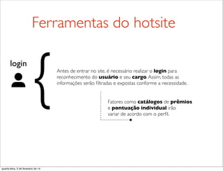 login
{ Fatores como catálogos de prêmios
e pontuação individual irão
variar de acordo com o perﬁl.
Ferramentas do hotsite
Antes de entrar no site, é necessário realizar o login para
reconhecimento do usuário e seu cargo.Assim, todas as
informações serão ﬁltradas e expostas conforme a necessidade.
quarta-feira, 5 de fevereiro de 14
 