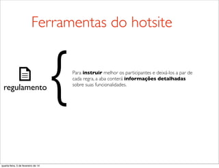 regulamento
Para instruir melhor os participantes e deixá-los a par de
cada regra, a aba conterá informações detalhadas
sobre suas funcionalidades.
{
Ferramentas do hotsite
quarta-feira, 5 de fevereiro de 14
 