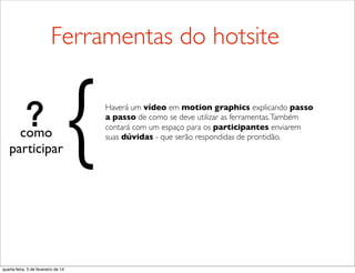 como
participar
Haverá um vídeo em motion graphics explicando passo
a passo de como se deve utilizar as ferramentas.Também
contará com um espaço para os participantes enviarem
suas dúvidas - que serão respondidas de prontidão.
{
Ferramentas do hotsite
quarta-feira, 5 de fevereiro de 14
 