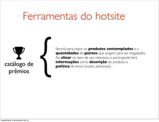 catálogo de
prêmios
Servirá para expor os produtos contemplados e a
quantidades de pontos que exigem para ser resgatados.
Ao clicar no item de seu interesse, o participante terá
informações como descrição do produto e
política de envio (custos adicionais).{
Ferramentas do hotsite
quarta-feira, 5 de fevereiro de 14
 