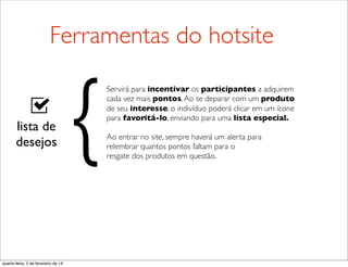 lista de
desejos
Servirá para incentivar os participantes a adquirem
cada vez mais pontos.Ao se deparar com um produto
de seu interesse, o indivíduo poderá clicar em um ícone
para favoritá-lo, enviando para uma lista especial.
Ao entrar no site, sempre haverá um alerta para
relembrar quantos pontos faltam para o
resgate dos produtos em questão.
{
Ferramentas do hotsite
quarta-feira, 5 de fevereiro de 14
 
