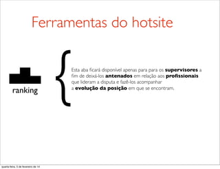 ranking
Esta aba ﬁcará disponível apenas para para os supervisores a
ﬁm de deixá-los antenados em relação aos proﬁssionais
que lideram a disputa e fazê-los acompanhar
a evolução da posição em que se encontram.{
Ferramentas do hotsite
quarta-feira, 5 de fevereiro de 14
 