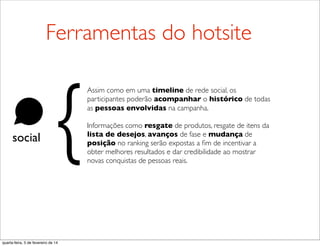 social
Assim como em uma timeline de rede social, os
participantes poderão acompanhar o histórico de todas
as pessoas envolvidas na campanha.
Informações como resgate de produtos, resgate de itens da
lista de desejos, avanços de fase e mudança de
posição no ranking serão expostas a ﬁm de incentivar a
obter melhores resultados e dar credibilidade ao mostrar
novas conquistas de pessoas reais.
{
Ferramentas do hotsite
quarta-feira, 5 de fevereiro de 14
 