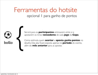 bolão
Servirá para os participantes entrosarem entre si e
apostarem os times vencedores de cada jogo da Copa.
Como estímulo, quem acertar a aposta, ganha pontos no
desaﬁo. Esta aba ﬁcará exposta apenas no período do evento,
além do mês anterior para as apostas.
{
Ferramentas do hotsite
opcional 1 para ganho de pontos
quarta-feira, 5 de fevereiro de 14
 