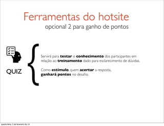 QUIZ
Servirá para testar o conhecimento dos participantes em
relação ao treinamento dado para esclarecimento de dúvidas.
Como estímulo, quem acertar a resposta,
ganhará pontos no desaﬁo.{
Ferramentas do hotsite
opcional 2 para ganho de pontos
quarta-feira, 5 de fevereiro de 14
 