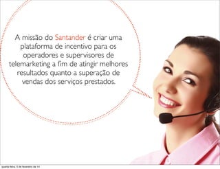 A missão do Santander é criar uma
plataforma de incentivo para os
operadores e supervisores de
telemarketing a ﬁm de atingir melhores
resultados quanto a superação de
vendas dos serviços prestados.
quarta-feira, 5 de fevereiro de 14
 