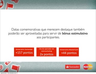Datas comemorativas que merecem destaque também
poderão ser aproveitadas para servir de bônus estimulativo
aos participantes.
	
  
69
Aniversário	
  Santander
+157	
  pontos
Dia	
  do	
  operador	
  de	
  
telemarke4ng
2x	
  pontos
Aniversário	
  MasterCard
+44	
  pontos
quarta-feira, 5 de fevereiro de 14
 