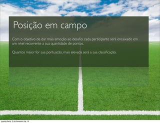 Com o objetivo de dar mais emoção ao desaﬁo, cada participante será encaixado em
um nível recorrente a sua quantidade de pontos.
Quantos maior for sua pontuacão, mais elevada será a sua classiﬁcação.
Posição em campo
quarta-feira, 5 de fevereiro de 14
 