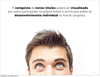 73
A conquista de novos títulos poderá ser visualizada
por outros participantes no próprio hotsite e servirá para análise do
desenvolvimento individual no ﬁnal da campanha.
quarta-feira, 5 de fevereiro de 14
 