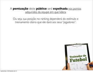 ('
A pontuação deste público será espelhada nos pontos
adquiridos da equipe em que lidera.
Ou seja, sua posição no ranking dependerá do estímulo e
treinamento diário que ele dará aos seus “jogadores”.
('
quarta-feira, 5 de fevereiro de 14
 