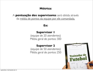 ("
Métrica:
A pontuação dos supervisores será obtida através
da média de pontos da equipe por ele comandada.
Ex:
Supervisor 1
(equipe de 20 atendentes)
Média geral de pontos: 300
Supervisor 2
(equipe de 50 atendentes)
Média geral de pontos: 250
("
quarta-feira, 5 de fevereiro de 14
 