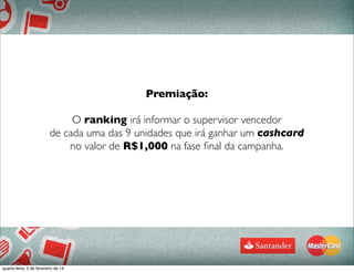 77
Premiação:
O ranking irá informar o supervisor vencedor
de cada uma das 9 unidades que irá ganhar um cashcard
no valor de R$1,000 na fase ﬁnal da campanha.
quarta-feira, 5 de fevereiro de 14
 
