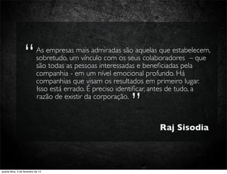 As empresas mais admiradas são aquelas que estabelecem,
sobretudo, um vínculo com os seus colaboradores – que
são todas as pessoas interessadas e beneﬁciadas pela
companhia - em um nível emocional profundo. Há
companhias que visam os resultados em primeiro lugar.
Isso está errado. É preciso identiﬁcar, antes de tudo, a
razão de existir da corporação.
Isso está errado. É preciso identiﬁcar, antes de tudo, a
”
As empresas mais admiradas são aquelas que estabelecem,
“
Raj Sisodia
quarta-feira, 5 de fevereiro de 14
 