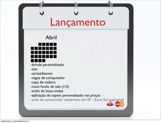 Lançamento
-brinde personalizado
-site
-cartaz/banner
-regua de computador
-capa de cadeira
-novo fundo de tela (1/3)
-emkt de boas-vindas
-aplicação do tapete personalizado nas praças
-acão do consumidor misterioso em SP - Zona Sul (opcional)
Abril
-acão do consumidor misterioso em SP - Zona Sul (opcional)
quarta-feira, 5 de fevereiro de 14
 