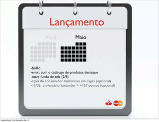Lançamento
Abril Maio
-bolão
-emkt com o catálogo de produtos destaque
-novo fundo de tela (2/9)
-ação do consumidor misterioso em Lages (opcional)
-15/05: aniversário Santander > +157 pontos (opcional)
quarta-feira, 5 de fevereiro de 14
 