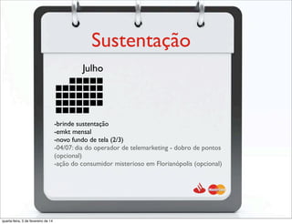 Sustentação
Julho
-brinde sustentação
-emkt mensal
-novo fundo de tela (2/3)
-04/07: dia do operador de telemarketing - dobro de pontos
(opcional)
-ação do consumidor misterioso em Florianópolis (opcional)
quarta-feira, 5 de fevereiro de 14
 