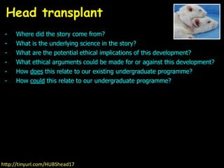 - Where did the story come from?
- What is the underlying science in the story?
- What are the potential ethical implications of this development?
- What ethical arguments could be made for or against this development?
- How does this relate to our existing undergraduate programme?
- How could this relate to our undergraduate programme?
Head transplant
http://tinyurl.com/HUBShead17
 