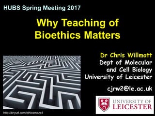 Why Teaching of
Bioethics Matters
HUBS Spring Meeting 2017
http://tinyurl.com/ethicsmaze1
Dr Chris Willmott
Dept of Molecular
and Cell Biology
University of Leicester
cjrw2@le.ac.uk
 