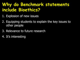 1. Explosion of new issues
2. Equipping students to explain the key issues to
other people
3. Relevance to future research
4. It’s interesting
Why do Benchmark statements
include Bioethics?
 