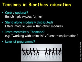 • Core v optional?
Benchmark implies former
• Stand alone module v distributed?
Ethics module &/or within other modules
• Instrumentalist v Thematic?
e.g. “working with animals” v “xenotransplantation”
• Level of programme?
Tensions in Bioethics education
http://tinyurl.com/l247m7x
 