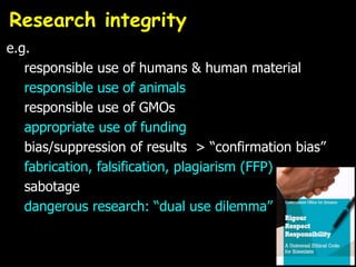 e.g.
responsible use of humans & human material
responsible use of animals
responsible use of GMOs
appropriate use of funding
bias/suppression of results > “confirmation bias”
fabrication, falsification, plagiarism (FFP)
sabotage
dangerous research: “dual use dilemma”
Research integrity
 