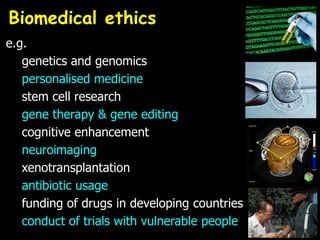 e.g.
genetics and genomics
personalised medicine
stem cell research
gene therapy & gene editing
cognitive enhancement
neuroimaging
xenotransplantation
antibiotic usage
funding of drugs in developing countries
conduct of trials with vulnerable people
Biomedical ethics
 