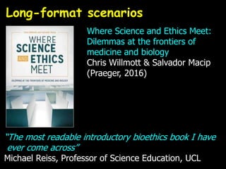 “The most readable introductory bioethics book I have
ever come across”
Michael Reiss, Professor of Science Education, UCL
Long-format scenarios
Where Science and Ethics Meet:
Dilemmas at the frontiers of
medicine and biology
Chris Willmott & Salvador Macip
(Praeger, 2016)
 