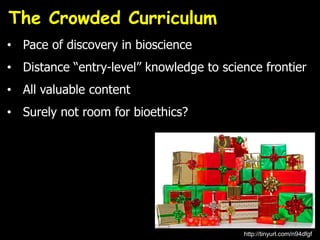 • Pace of discovery in bioscience
• Distance “entry-level” knowledge to science frontier
• All valuable content
• Surely not room for bioethics?
The Crowded Curriculum
http://tinyurl.com/n94dfgf
 