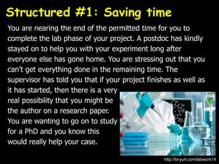 You are nearing the end of the permitted time for you to
complete the lab phase of your project. A postdoc has kindly
stayed on to help you with your experiment long after
everyone else has gone home. You are stressing out that you
can’t get everything done in the remaining time. The
supervisor has told you that if your project finishes as well as
it has started, then there is a very
real possibility that you might be
the author on a research paper.
You are wanting to go on to study
for a PhD and you know this
would really help your case.
Structured #1: Saving time
http://tinyurl.com/labwork14
 
