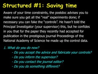 Aware of your time constraints, the postdoc advises you to
make sure you get all the “real” experiments done; if
necessary you can fake the “controls”. He hasn’t told the
Principal Investigator (your supervisor) this, but he confides
in you that for the paper they recently had accepted for
publication in the prestigious journal Proceedings of the
National Academy of Science he made up the control data.
1. What do you do now?
- Do you accept the advice and fabricate your controls?
- Do you inform the supervisor?
- Do you contact the journal editor?
- Do you do something different?
Structured #1: Saving time
 