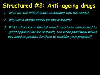 1. What are the ethical issues associated with this study?
2. Why use a mouse model for this research?
3. Which ethics committee(s) would need to be approached to
grant approval for the research, and what paperwork would
you need to produce for them to consider your proposal?
Structured #2: Anti-ageing drugs
 
