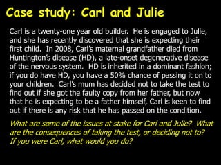 Carl is a twenty-one year old builder. He is engaged to Julie,
and she has recently discovered that she is expecting their
first child. In 2008, Carl’s maternal grandfather died from
Huntington’s disease (HD), a late-onset degenerative disease
of the nervous system. HD is inherited in a dominant fashion;
if you do have HD, you have a 50% chance of passing it on to
your children. Carl’s mum has decided not to take the test to
find out if she got the faulty copy from her father, but now
that he is expecting to be a father himself, Carl is keen to find
out if there is any risk that he has passed on the condition.
What are some of the issues at stake for Carl and Julie? What
are the consequences of taking the test, or deciding not to?
If you were Carl, what would you do?
Case study: Carl and Julie
 