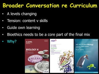 Broader Conversation re Curriculum
• A levels changing
• Tension: content v skills
• Guide own learning
• Bioethics needs to be a core part of the final mix
• Why?
 