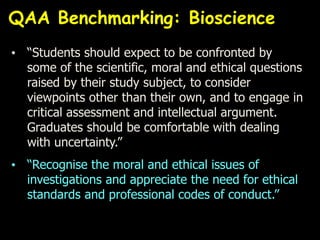 • “Students should expect to be confronted by
some of the scientific, moral and ethical questions
raised by their study subject, to consider
viewpoints other than their own, and to engage in
critical assessment and intellectual argument.
Graduates should be comfortable with dealing
with uncertainty.”
• “Recognise the moral and ethical issues of
investigations and appreciate the need for ethical
standards and professional codes of conduct.”
QAA Benchmarking: Bioscience
 