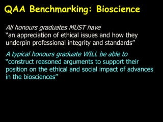 All honours graduates MUST have
“an appreciation of ethical issues and how they
underpin professional integrity and standards”
A typical honours graduate WILL be able to
“construct reasoned arguments to support their
position on the ethical and social impact of advances
in the biosciences”
QAA Benchmarking: Bioscience
 