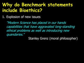 1. Explosion of new issues
“Modern Science has placed in our hands
capabilities that have aggravated long-standing
ethical problems as well as introducing new
quandaries.”
Stanley Grenz (moral philosopher)
Why do Benchmark statements
include Bioethics?
 
