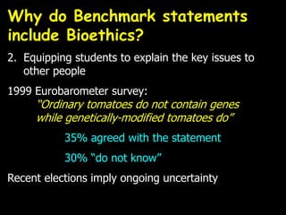 2. Equipping students to explain the key issues to
other people
1999 Eurobarometer survey:
“Ordinary tomatoes do not contain genes
while genetically-modified tomatoes do”
35% agreed with the statement
30% “do not know”
Recent elections imply ongoing uncertainty
Why do Benchmark statements
include Bioethics?
 