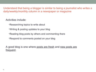 Understand that being a blogger is similar to being a journalist who writes a
daily/weekly/monthly column in a newspaper or magazine


     Activities include:
       Researching topics to write about

       Writing & posting updates to your blog

       Reading blog posts by others and commenting there

       Respond to comments posted on your blog



     A good blog is one where posts are fresh and new posts are
     frequent.




10
 