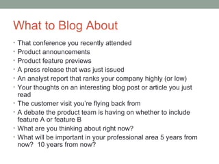 What to Blog About
• That conference you recently attended
• Product announcements
• Product feature previews
• A press release that was just issued
• An analyst report that ranks your company highly (or low)
• Your thoughts on an interesting blog post or article you just
    read
•   The customer visit you’re flying back from
•   A debate the product team is having on whether to include
    feature A or feature B
•   What are you thinking about right now?
•   What will be important in your professional area 5 years from
    now? 10 years from now?
 